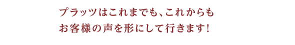 プラッツはこれまでも、これからもお客様の声を形にして行きます！