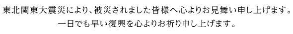 東北関東大震災により、被災されました皆様へ心よりお見舞い申し上げます。一日でも早い復興を心よりお祈り申し上げます。