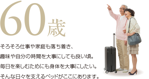 60歳。そろそろ仕事も家庭も落ち着き、趣味や自分の時間を大事にしても良い頃。毎日を楽しむためにも身体を大事にしたい。そんな日々を支えるベッドがここにあります。