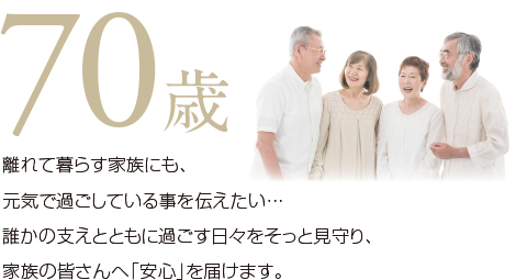 離れて暮らす家族にも元気で過ごしている事を伝えたい…誰かの支えとともに過ごす日々をそっと見守り、家族の皆さんへ「安心」を届けます。